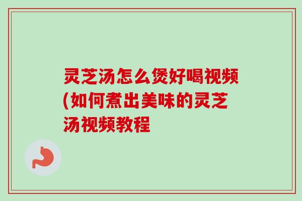灵芝汤怎么煲好喝视频(如何煮出美味的灵芝汤视频教程