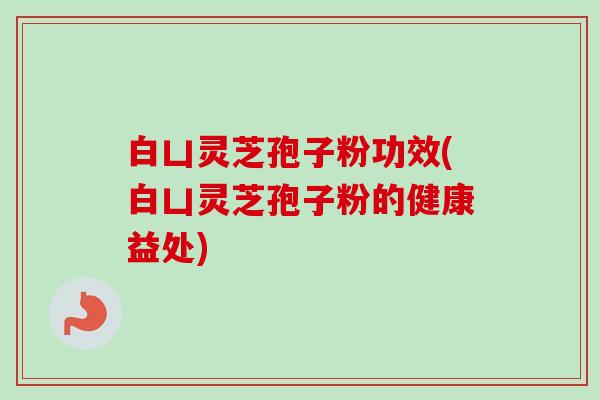 白凵灵芝孢子粉功效(白凵灵芝孢子粉的健康益处) 白凵灵芝孢子粉功效(白凵灵芝孢子粉的健康益处)