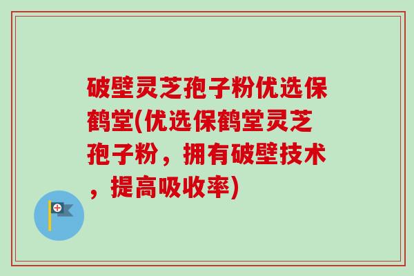 破壁灵芝孢子粉优选保鹤堂(优选保鹤堂灵芝孢子粉，拥有破壁技术，提高吸收率)