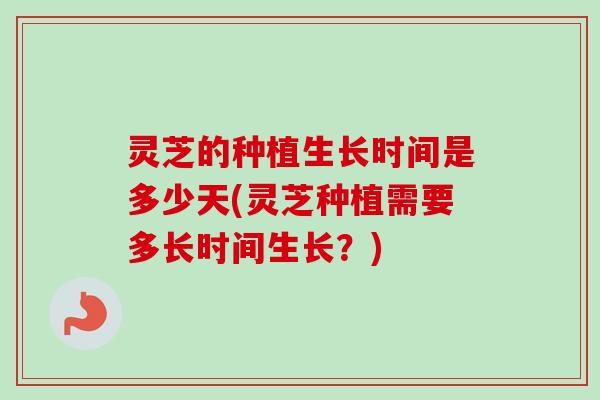 灵芝的种植生长时间是多少天(灵芝种植需要多长时间生长?) 灵芝的种植生长时间是多少天(灵芝种植需要多长时间生长?)