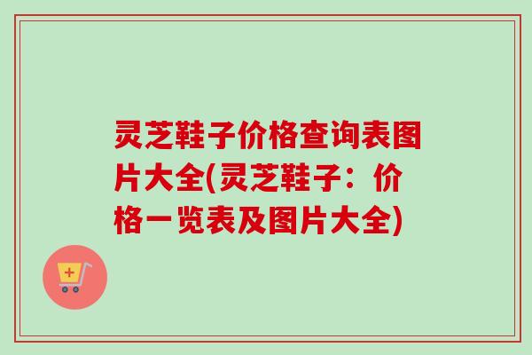 灵芝鞋子价格查询表图片大全(灵芝鞋子：价格一览表及图片大全)