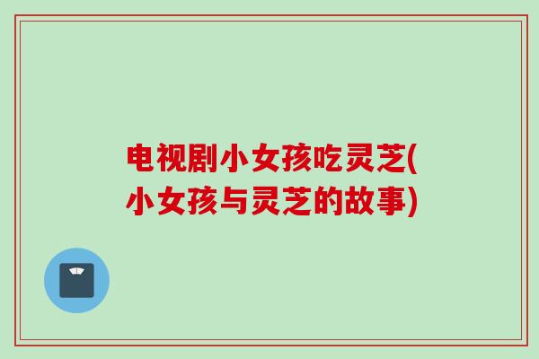 电视剧小女孩吃灵芝(小女孩与灵芝的故事)