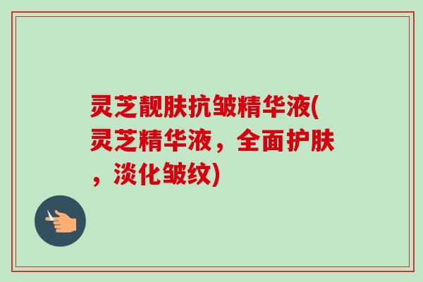 灵芝靓肤抗皱精华液(灵芝精华液，全面护肤，淡化皱纹)