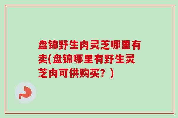 盘锦野生肉灵芝哪里有卖(盘锦哪里有野生灵芝肉可供购买？)