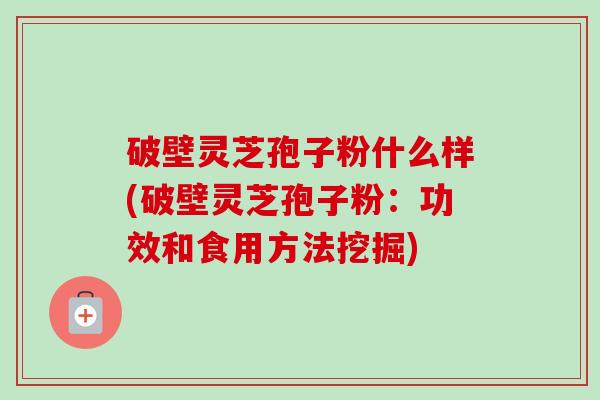 破壁灵芝孢子粉什么样(破壁灵芝孢子粉：功效和食用方法挖掘)