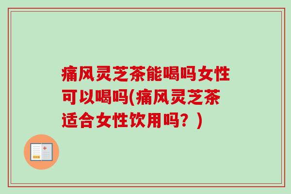 痛风灵芝茶能喝吗女性可以喝吗(痛风灵芝茶适合女性饮用吗？)