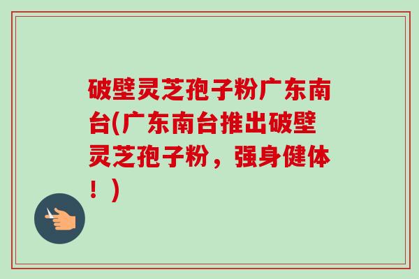 破壁灵芝孢子粉广东南台(广东南台推出破壁灵芝孢子粉，强身健体！)