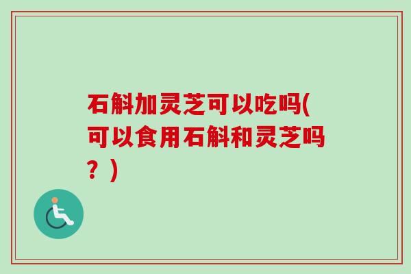 石斛加灵芝可以吃吗(可以食用石斛和灵芝吗？)