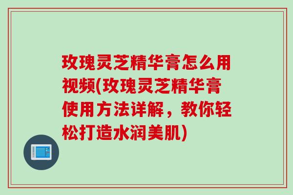 玫瑰灵芝精华膏怎么用视频(玫瑰灵芝精华膏使用方法详解,教你轻松打造水润美肌) 玫瑰灵芝精华膏怎么用视频(玫瑰灵芝精华膏使用方法详解,教你轻松打造水润美肌)
