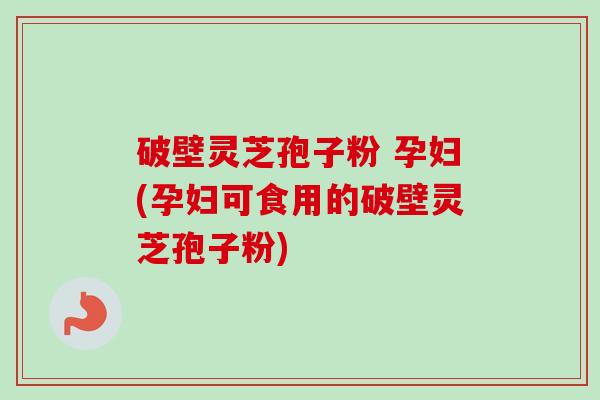 破壁灵芝孢子粉 孕妇(孕妇可食用的破壁灵芝孢子粉)