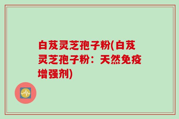 白芨灵芝孢子粉(白芨灵芝孢子粉：天然免疫增强剂)