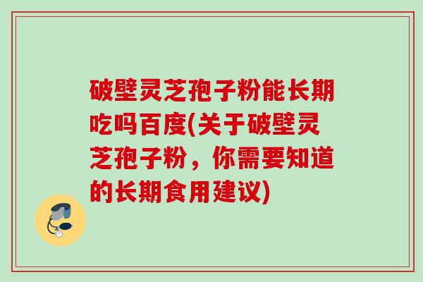 破壁灵芝孢子粉能长期吃吗百度(关于破壁灵芝孢子粉，你需要知道的长期食用建议)