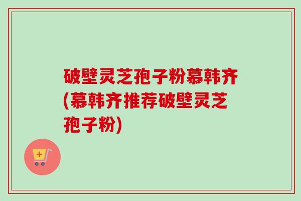 破壁灵芝孢子粉慕韩齐(慕韩齐推荐破壁灵芝孢子粉)