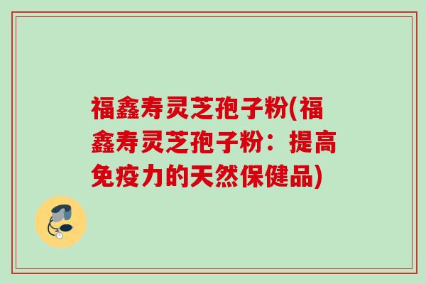 福鑫寿灵芝孢子粉(福鑫寿灵芝孢子粉：提高免疫力的天然保健品)