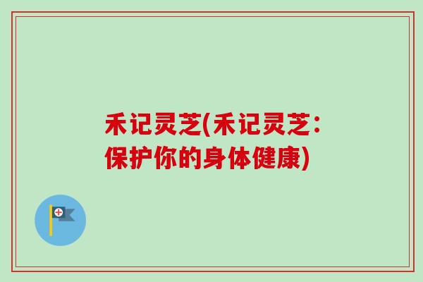 禾记灵芝(禾记灵芝：保护你的身体健康)