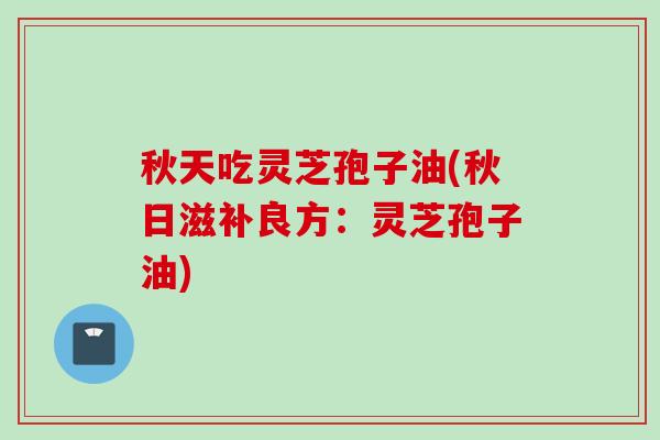 秋天吃灵芝孢子油(秋日滋补良方：灵芝孢子油)