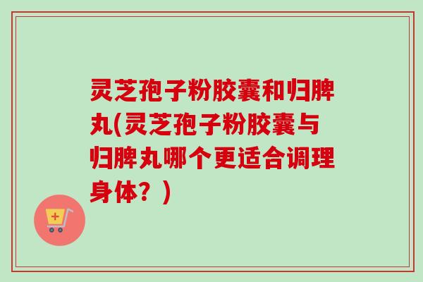灵芝孢子粉胶囊和归脾丸(灵芝孢子粉胶囊与归脾丸哪个更适合调理身体？)