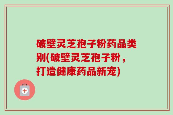 破壁灵芝孢子粉药品类别(破壁灵芝孢子粉，打造健康药品新宠)