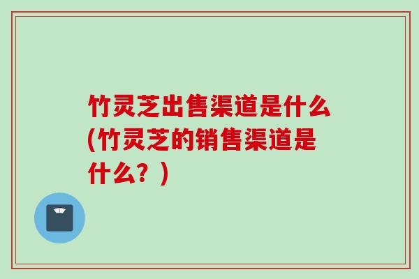 竹灵芝出售渠道是什么(竹灵芝的销售渠道是什么?) 竹灵芝出售渠道是什么(竹灵芝的销售渠道是什么?)