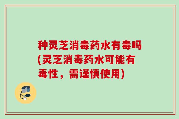 种灵芝消毒药水有毒吗(灵芝消毒药水可能有毒性，需谨慎使用)