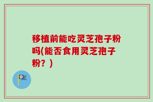 移植前能吃灵芝孢子粉吗(能否食用灵芝孢子粉？)