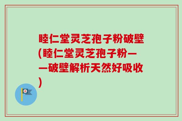 睦仁堂灵芝孢子粉破壁(睦仁堂灵芝孢子粉——破壁解析天然好吸收)