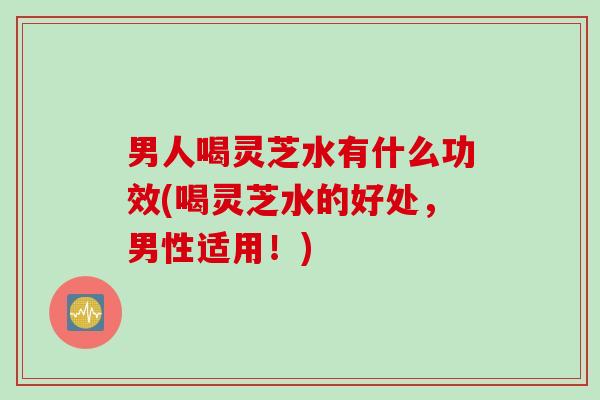 男人喝灵芝水有什么功效(喝灵芝水的好处，男性适用！)