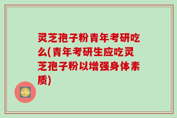 灵芝孢子粉青年考研吃么(青年考研生应吃灵芝孢子粉以增强身体素质)