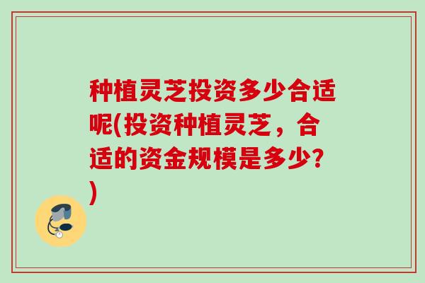 种植灵芝投资多少合适呢(投资种植灵芝，合适的资金规模是多少？)