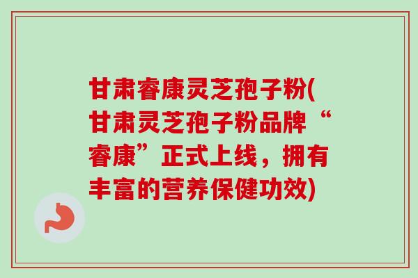 甘肃睿康灵芝孢子粉(甘肃灵芝孢子粉品牌“睿康”正式上线，拥有丰富的营养保健功效)