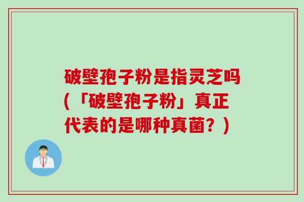 破壁孢子粉是指灵芝吗(「破壁孢子粉」真正代表的是哪种真菌?) 破壁孢子粉是指灵芝吗(「破壁孢子粉」真正代表的是哪种真菌?)