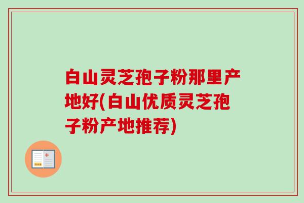 白山灵芝孢子粉那里产地好(白山优质灵芝孢子粉产地推荐)