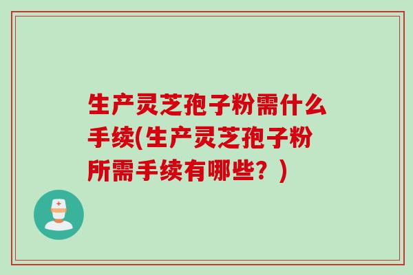 生产灵芝孢子粉需什么手续(生产灵芝孢子粉所需手续有哪些？)