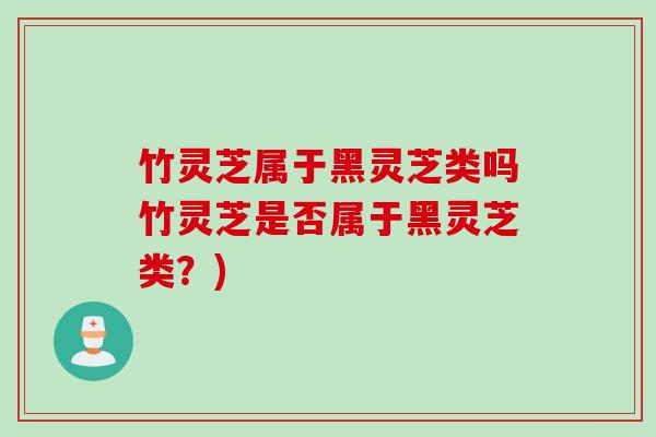 竹灵芝属于黑灵芝类吗竹灵芝是否属于黑灵芝类?) 竹灵芝属于黑灵芝类吗竹灵芝是否属于黑灵芝类?)