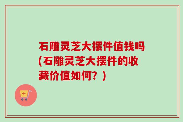 石雕灵芝大摆件值钱吗(石雕灵芝大摆件的收藏价值如何？)