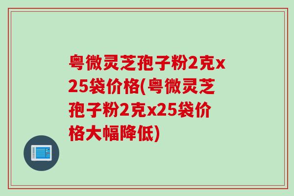 粤微灵芝孢子粉2克x25袋价格(粤微灵芝孢子粉2克x25袋价格大幅降低)