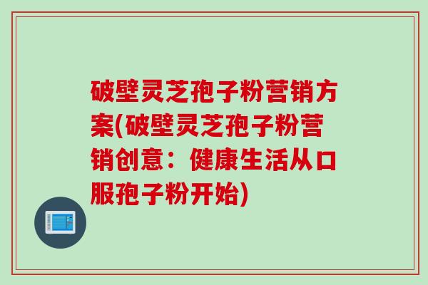 破壁灵芝孢子粉营销方案(破壁灵芝孢子粉营销创意:健康生活从口服孢子粉开始) 破壁灵芝孢子粉营销方案(破壁灵芝孢子粉营销创意:健康生活从口服孢子粉开始)