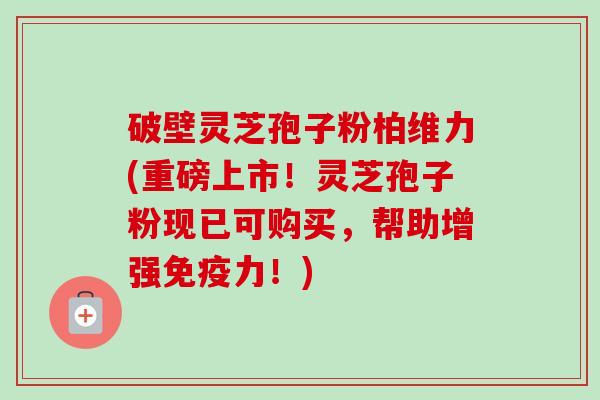 破壁灵芝孢子粉柏维力(重磅上市！灵芝孢子粉现已可购买，帮助增强免疫力！)