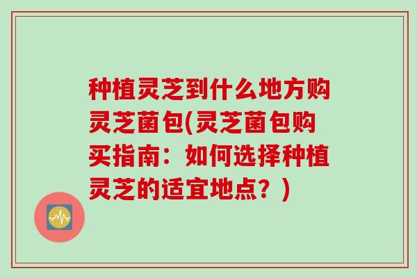 种植灵芝到什么地方购灵芝菌包(灵芝菌包购买指南：如何选择种植灵芝的适宜地点？)