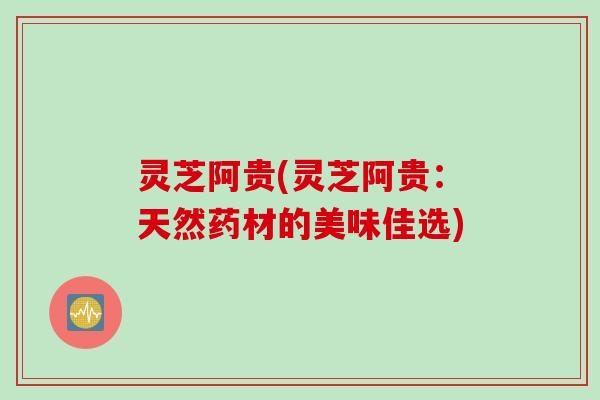 灵芝阿贵(灵芝阿贵：天然药材的美味佳选)