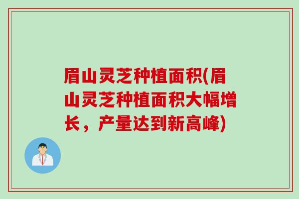 眉山灵芝种植面积(眉山灵芝种植面积大幅增长，产量达到新高峰)