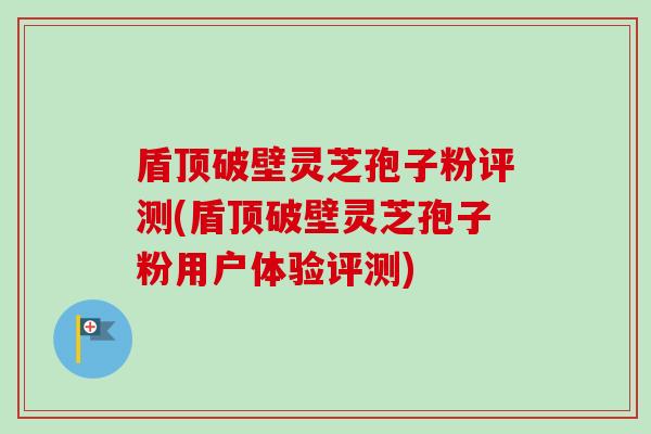 盾顶破壁灵芝孢子粉评测(盾顶破壁灵芝孢子粉用户体验评测)