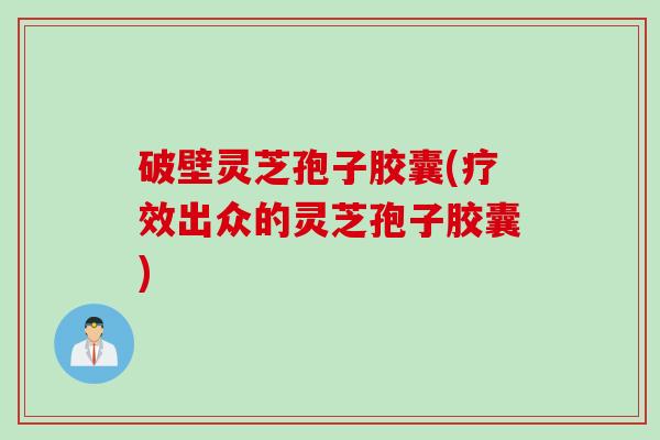 破壁灵芝孢子胶囊(疗效出众的灵芝孢子胶囊)