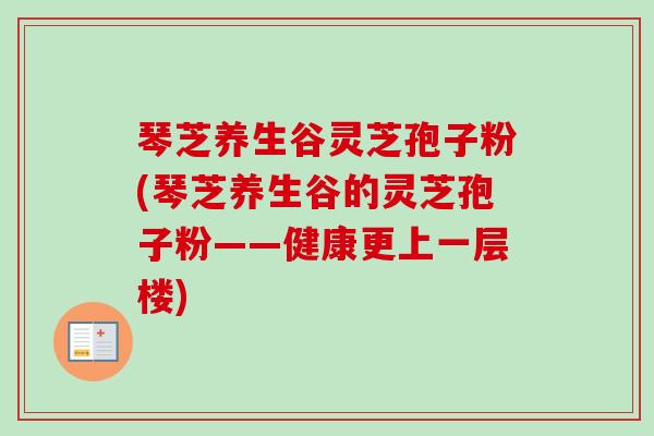 琴芝养生谷灵芝孢子粉(琴芝养生谷的灵芝孢子粉——健康更上一层楼)
