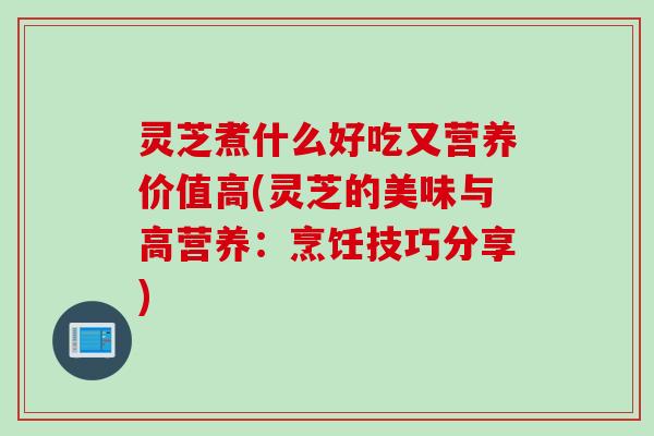 灵芝煮什么好吃又营养价值高(灵芝的美味与高营养:烹饪技巧分享) 灵芝煮什么好吃又营养价值高(灵芝的美味与高营养:烹饪技巧分享)