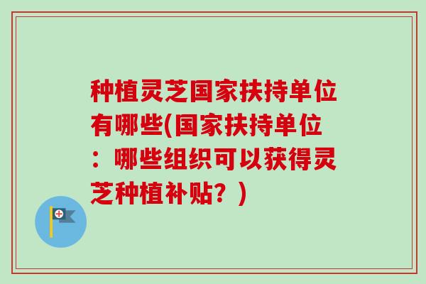 种植灵芝国家扶持单位有哪些(国家扶持单位：哪些组织可以获得灵芝种植补贴？)