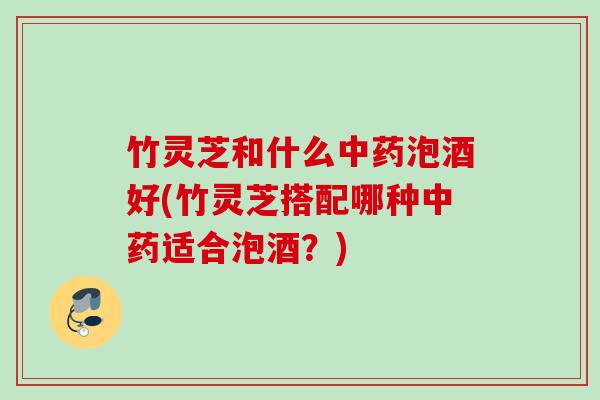 竹灵芝和什么中药泡酒好(竹灵芝搭配哪种中药适合泡酒？)