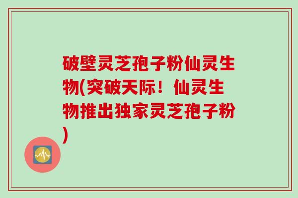 破壁灵芝孢子粉仙灵生物(突破天际!仙灵生物推出独家灵芝孢子粉) 破壁灵芝孢子粉仙灵生物(突破天际!仙灵生物推出独家灵芝孢子粉)