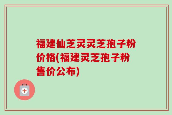 福建仙芝灵灵芝孢子粉价格(福建灵芝孢子粉售价公布) 福建仙芝灵灵芝孢子粉价格(福建灵芝孢子粉售价公布)