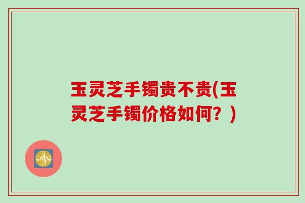 玉灵芝手镯贵不贵(玉灵芝手镯价格如何？)